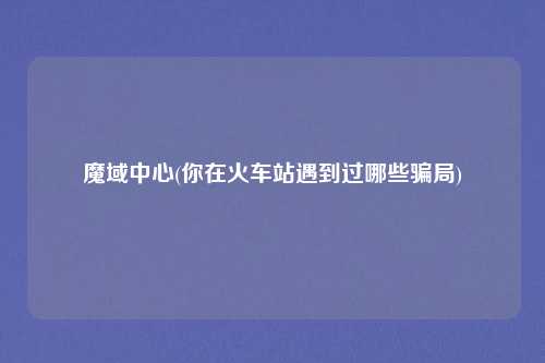 魔域中心(你在火车站遇到过哪些骗局)