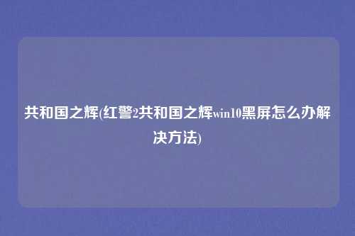 共和国之辉(红警2共和国之辉win10黑屏怎么办解决方法)