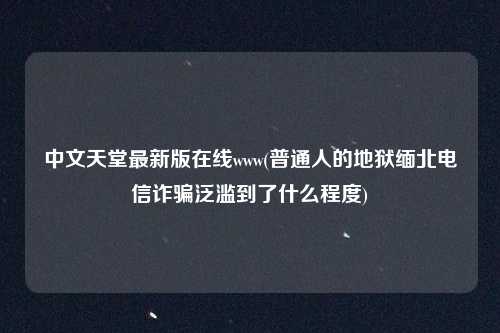 中文天堂最新版在线www(普通人的地狱缅北电信诈骗泛滥到了什么程度)