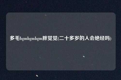 多毛bgmbgmbgm胖觉觉(二十多岁的人会绝经吗)