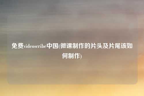 免费videoscribe中国(微课制作的片头及片尾该如何制作)