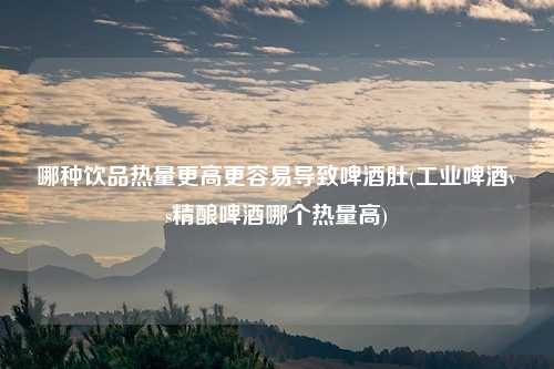 哪种饮品热量更高更容易导致啤酒肚(工业啤酒vs精酿啤酒哪个热量高)