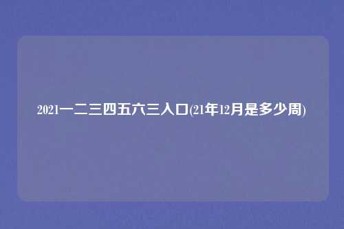 2021一二三四五六三入口(21年12月是多少周)