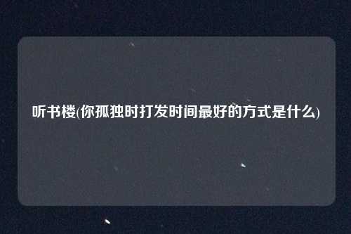 听书楼(你孤独时打发时间最好的方式是什么)