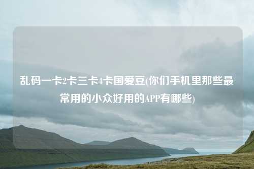 乱码一卡2卡三卡4卡国爱豆(你们手机里那些最常用的小众好用的APP有哪些)