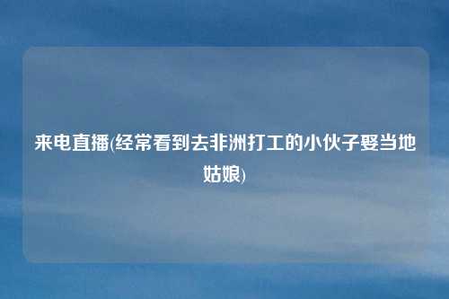 来电直播(经常看到去非洲打工的小伙子娶当地姑娘)