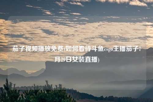 茄子视频播放免费(如何看待斗鱼csgo主播茄子7月29日女装直播)