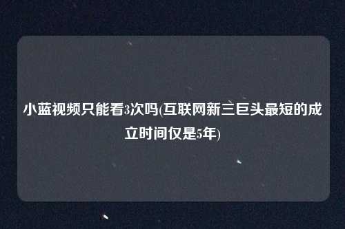 小蓝视频只能看3次吗(互联网新三巨头最短的成立时间仅是5年)