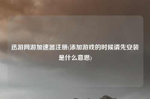 迅游网游加速器注册(添加游戏的时候请先安装是什么意思)