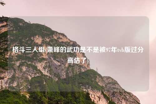 格斗三人组(萧峰的武功是不是被97年tvb版过分高估了)