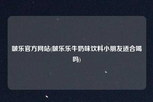 啵乐官方网站(啵乐乐牛奶味饮料小朋友适合喝吗)