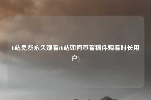 b站免费永久观看(b站如何查看稿件观看时长用户)