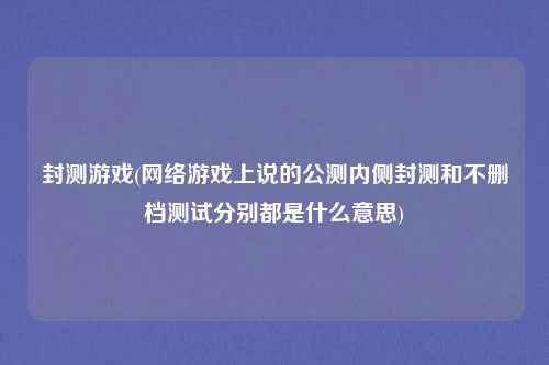封测游戏(网络游戏上说的公测内侧封测和不删档测试分别都是什么意思)