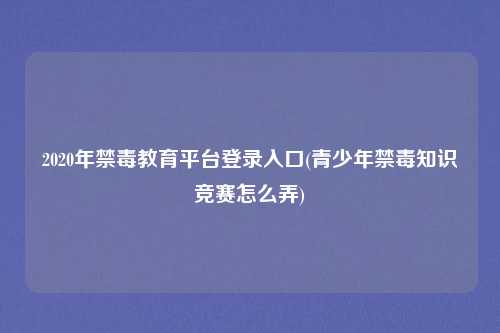 2020年禁毒教育平台登录入口(青少年禁毒知识竞赛怎么弄)