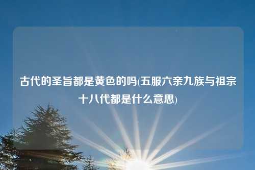 古代的圣旨都是黄色的吗(五服六亲九族与祖宗十八代都是什么意思)