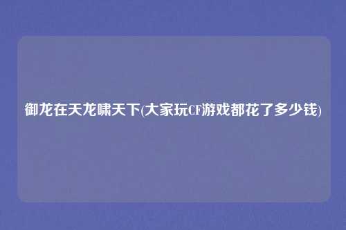 御龙在天龙啸天下(大家玩CF游戏都花了多少钱)