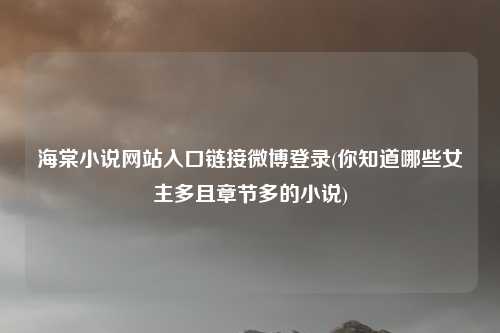 海棠小说网站入口链接微博登录(你知道哪些女主多且章节多的小说)