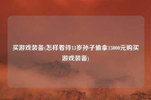 买游戏装备(怎样看待13岁孙子偷拿13000元购买游戏装备)