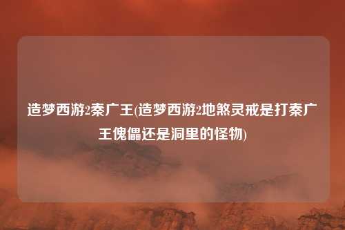 造梦西游2秦广王(造梦西游2地煞灵戒是打秦广王傀儡还是洞里的怪物)