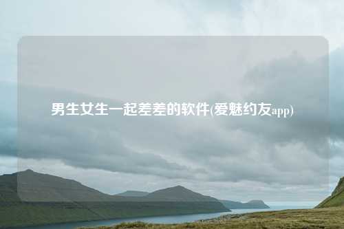 男生女生一起差差的软件(爱魅约友app)