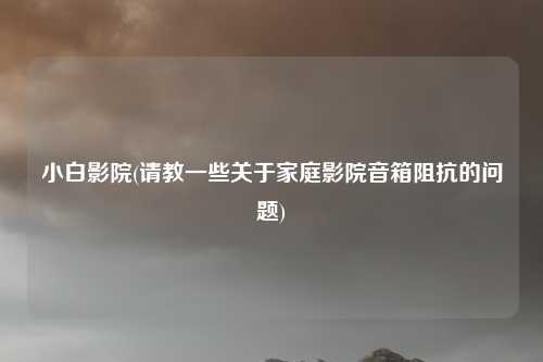 小白影院(请教一些关于家庭影院音箱阻抗的问题)
