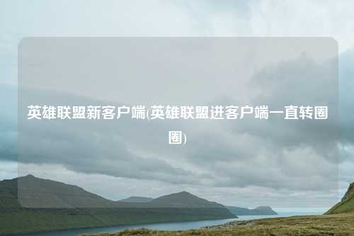 英雄联盟新客户端(英雄联盟进客户端一直转圈圈)