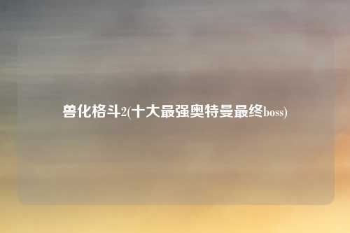 兽化格斗2(十大最强奥特曼最终boss)