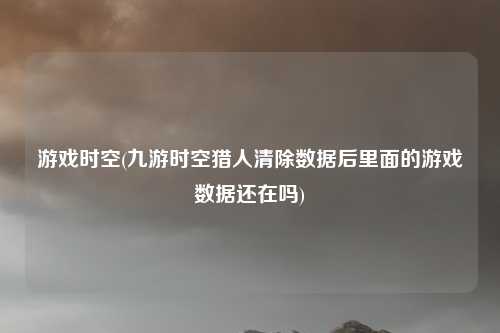 游戏时空(九游时空猎人清除数据后里面的游戏数据还在吗)