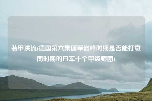 装甲洪流(德国第六集团军巅峰时期是否能打赢同时期的日军十个甲级师团)