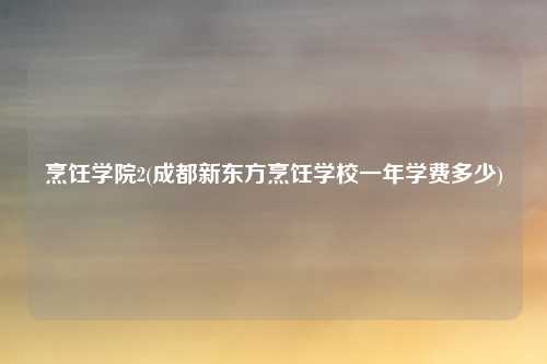 烹饪学院2(成都新东方烹饪学校一年学费多少)