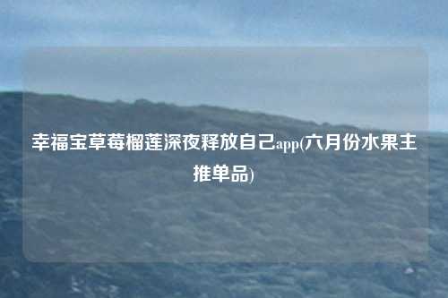 幸福宝草莓榴莲深夜释放自己app(六月份水果主推单品)