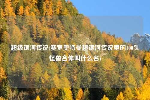 超级银河传说(赛罗奥特曼超银河传说里的100头怪兽合体叫什么名)