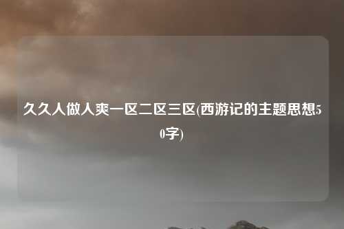 久久人做人爽一区二区三区(西游记的主题思想50字)