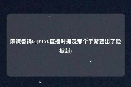 麻辣香锅lol(MLXG直播时提及那个手游要出了险被封)