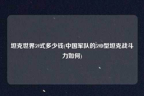 坦克世界59式多少钱(中国军队的59D型坦克战斗力如何)