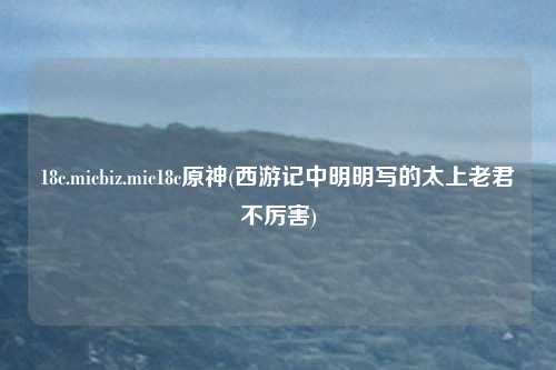 18c.micbiz.mic18c原神(西游记中明明写的太上老君不厉害)