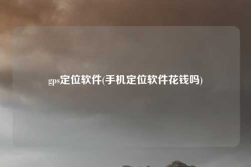 gps定位软件(手机定位软件花钱吗)