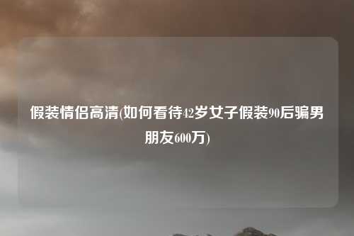 假装情侣高清(如何看待42岁女子假装90后骗男朋友600万)