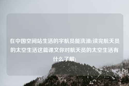 在中国空间站生活的宇航员能洗澡(读完航天员的太空生活这篇课文你对航天员的太空生活有什么了解)