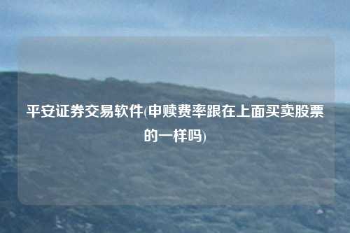平安证券交易软件(申赎费率跟在上面买卖股票的一样吗)