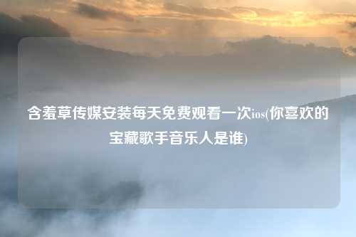 含羞草传媒安装每天免费观看一次ios(你喜欢的宝藏歌手音乐人是谁)