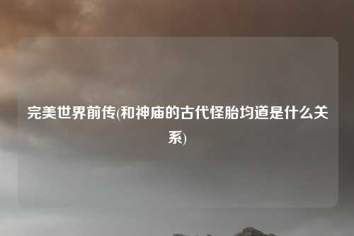 完美世界前传(和神庙的古代怪胎均道是什么关系)