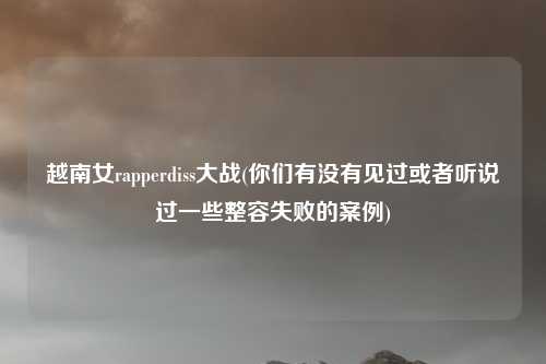 越南女rapperdiss大战(你们有没有见过或者听说过一些整容失败的案例)