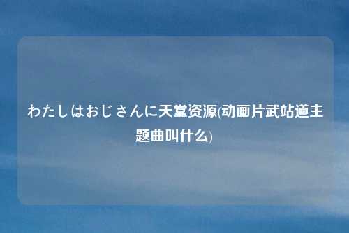 わたしはおじさんに天堂资源(动画片武站道主题曲叫什么)