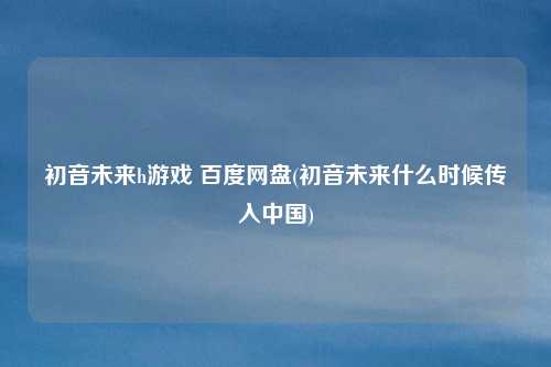 初音未来h游戏 百度网盘(初音未来什么时候传入中国)