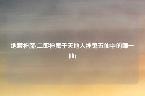 地藏神魔(二郎神属于天地人神鬼五仙中的哪一仙)