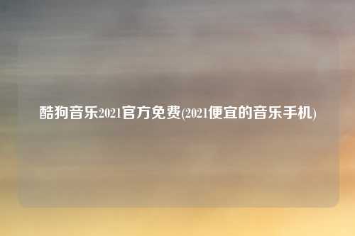 酷狗音乐2021官方免费(2021便宜的音乐手机)