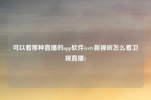 可以看那种直播的app软件(cctv新视听怎么看卫视直播)