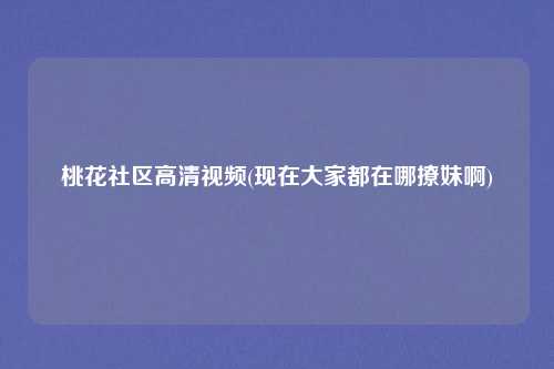 桃花社区高清视频(现在大家都在哪撩妹啊)