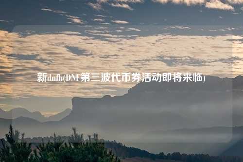 新dnfh(DNF第三波代币券活动即将来临)